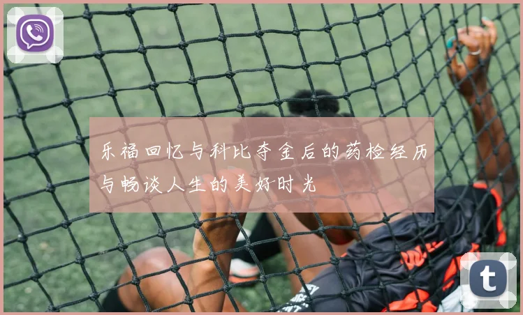 乐福回忆与科比夺金后的药检经历与畅谈人生的美好时光