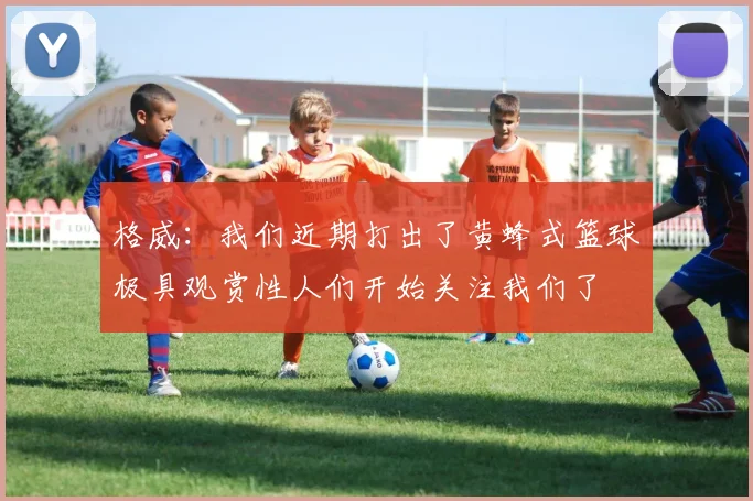 格威：我们近期打出了黄蜂式篮球极具观赏性人们开始关注我们了