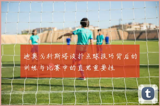 迪奥戈科斯塔谈扑点球技巧背后的训练与比赛中的直觉重要性