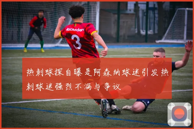 热刺球探自曝是阿森纳球迷引发热刺球迷强烈不满与争议