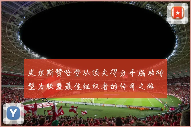 皮尔斯赞哈登从顶尖得分手成功转型为联盟最佳组织者的传奇之路