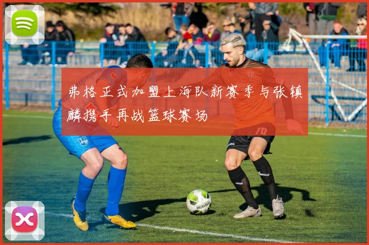 弗格正式加盟上海队新赛季与张镇麟携手再战篮球赛场
