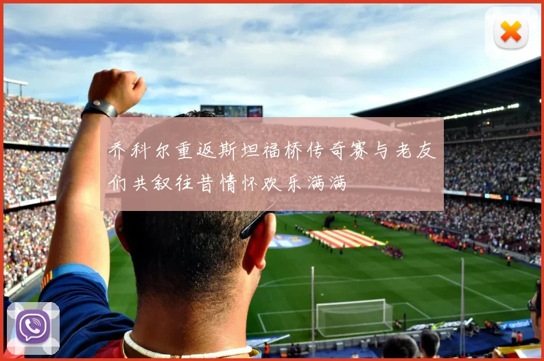 乔科尔重返斯坦福桥传奇赛与老友们共叙往昔情怀欢乐满满