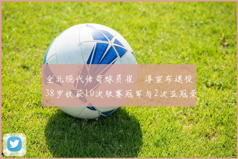 全北现代传奇球员崔喆淳宣布退役38岁收获10次联赛冠军与2次亚冠荣耀