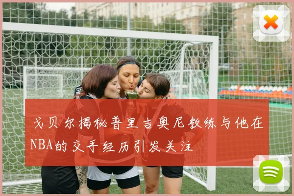 戈贝尔揭秘普里吉奥尼教练与他在NBA的交手经历引发关注