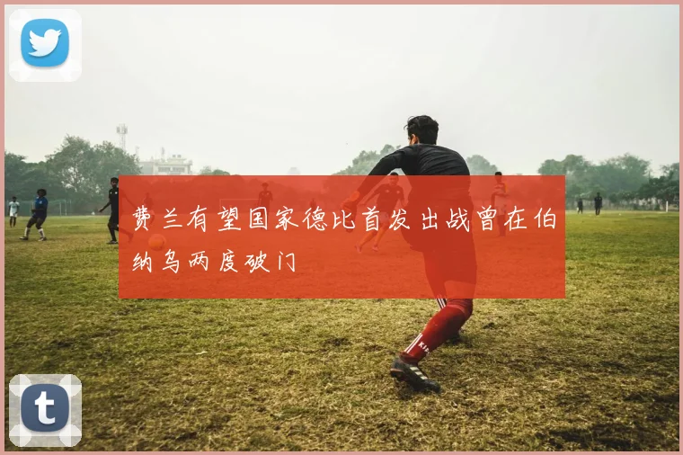 费兰有望国家德比首发出战曾在伯纳乌两度破门