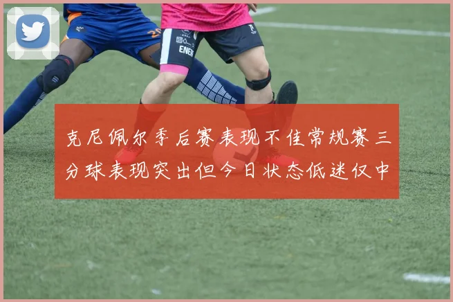 克尼佩尔季后赛表现不佳常规赛三分球表现突出但今日状态低迷仅中两球