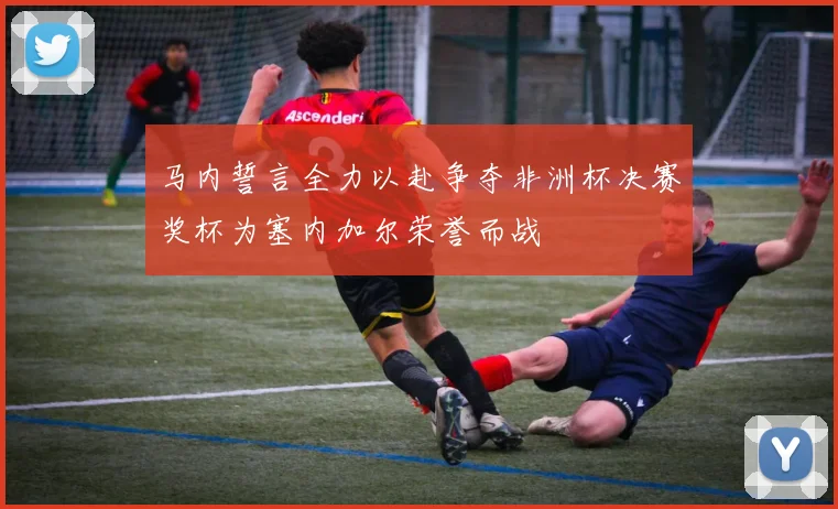 马内誓言全力以赴争夺非洲杯决赛奖杯为塞内加尔荣誉而战