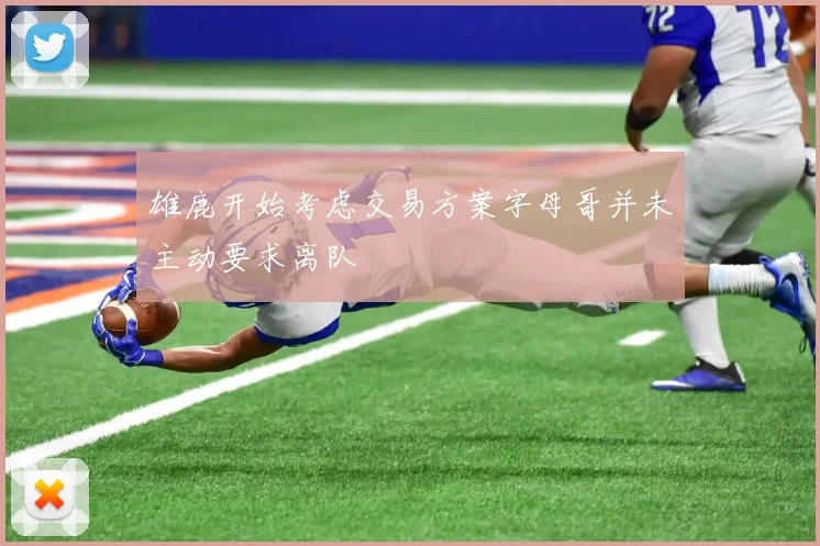 雄鹿开始考虑交易方案字母哥并未主动要求离队