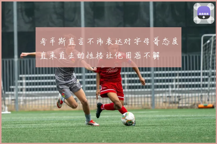 考辛斯直言不讳表达对字母哥态度直来直去的性格让他困惑不解