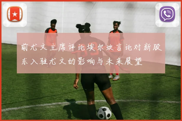 前尤文主席评论埃尔坎言论对新股东入驻尤文的影响与未来展望