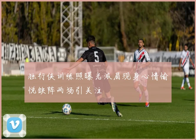 独行侠训练照曝光浓眉现身心情愉悦缺阵两场引关注