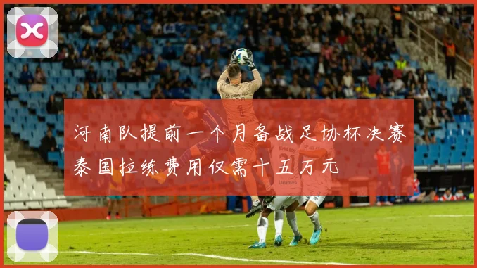 河南队提前一个月备战足协杯决赛泰国拉练费用仅需十五万元