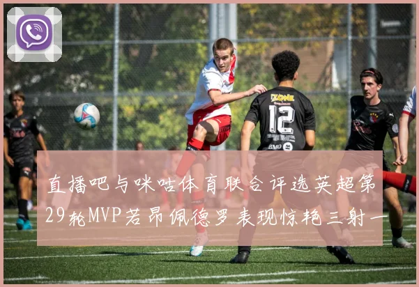 直播吧与咪咕体育联合评选英超第29轮MVP若昂佩德罗表现惊艳三射一传助球队获胜