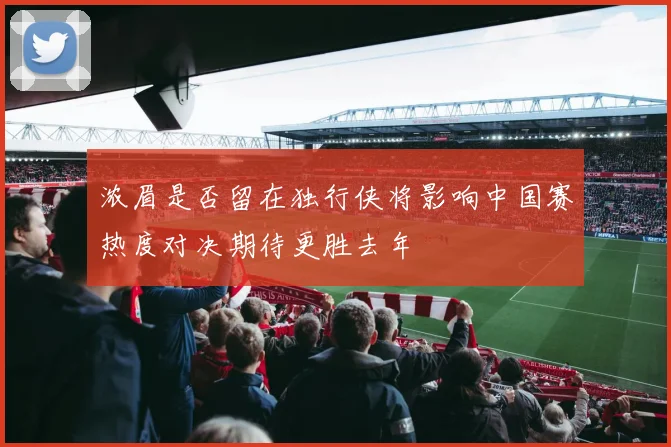 浓眉是否留在独行侠将影响中国赛热度对决期待更胜去年