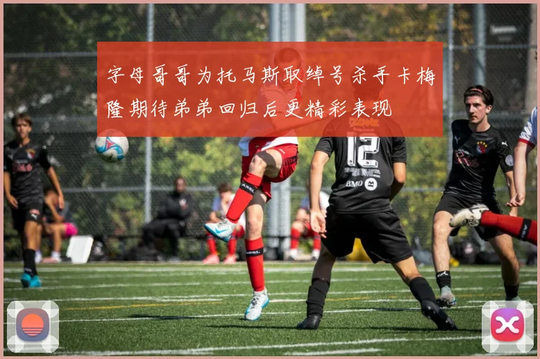 字母哥哥为托马斯取绰号杀手卡梅隆期待弟弟回归后更精彩表现