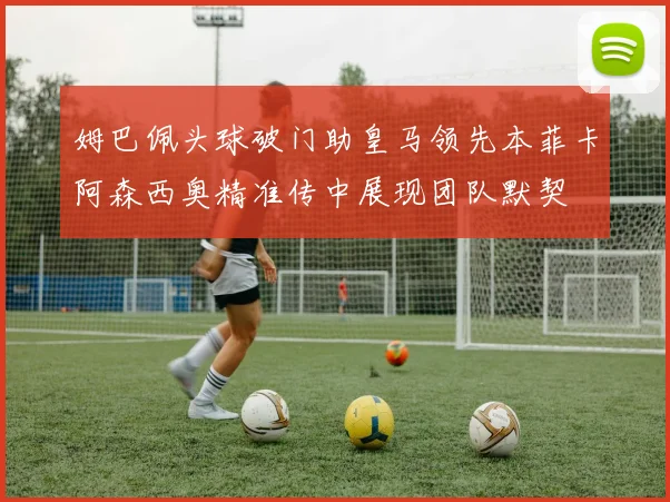 姆巴佩头球破门助皇马领先本菲卡阿森西奥精准传中展现团队默契