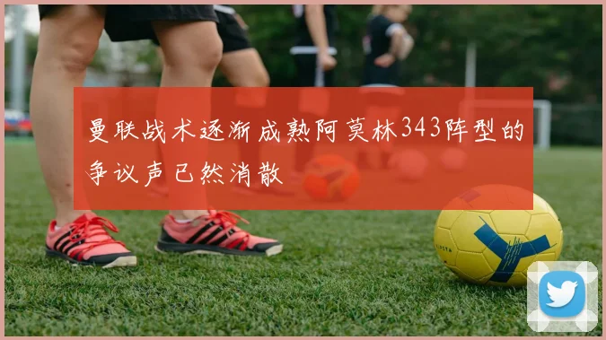 曼联战术逐渐成熟阿莫林343阵型的争议声已然消散