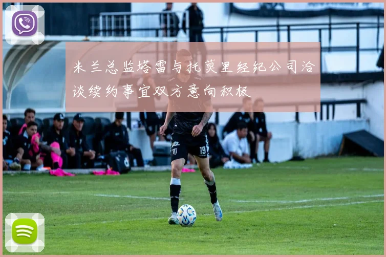 米兰总监塔雷与托莫里经纪公司洽谈续约事宜双方意向积极