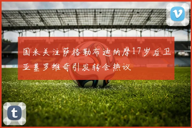 国米关注萨格勒布迪纳摩17岁后卫亚基罗维奇引发转会热议