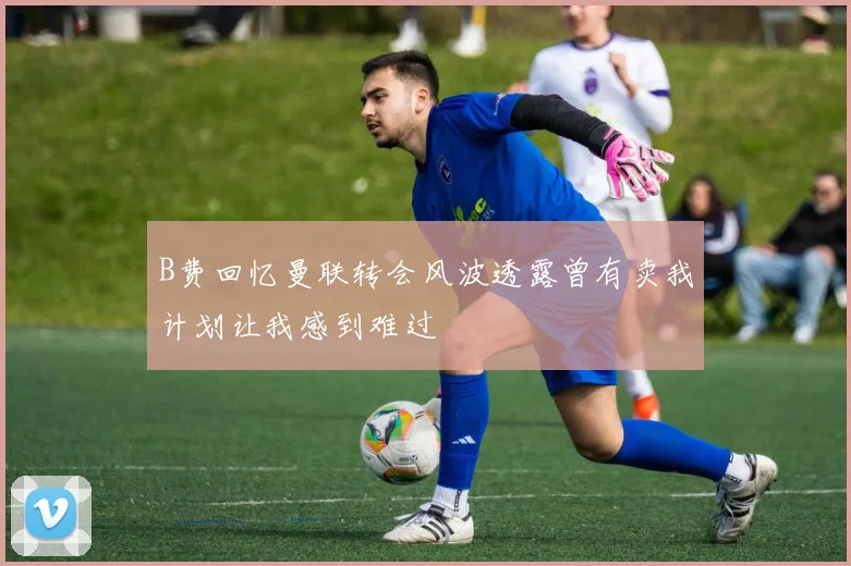 B费回忆曼联转会风波透露曾有卖我计划让我感到难过