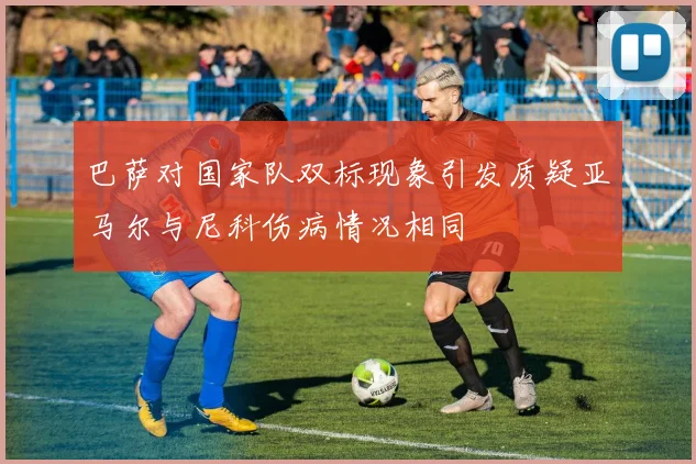 巴萨对国家队双标现象引发质疑亚马尔与尼科伤病情况相同