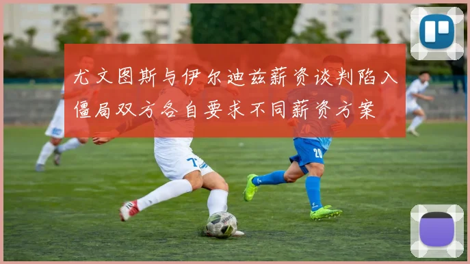 尤文图斯与伊尔迪兹薪资谈判陷入僵局双方各自要求不同薪资方案