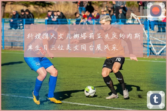 科嫂携大女儿娜塔莉亚共庆约内斯库生日三位美女同台展风采