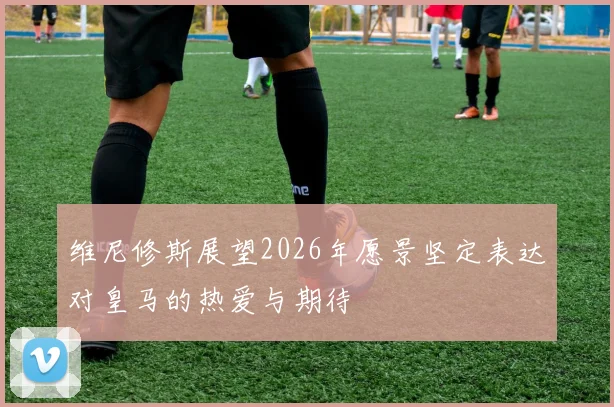 维尼修斯展望2026年愿景坚定表达对皇马的热爱与期待