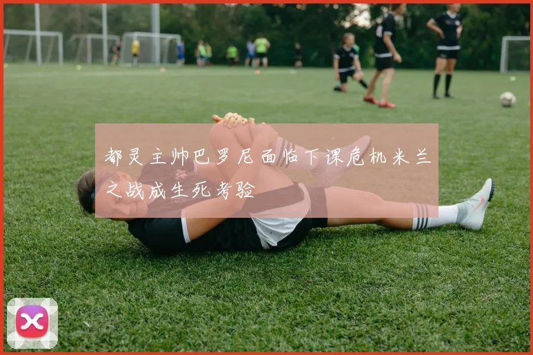 都灵主帅巴罗尼面临下课危机米兰之战成生死考验
