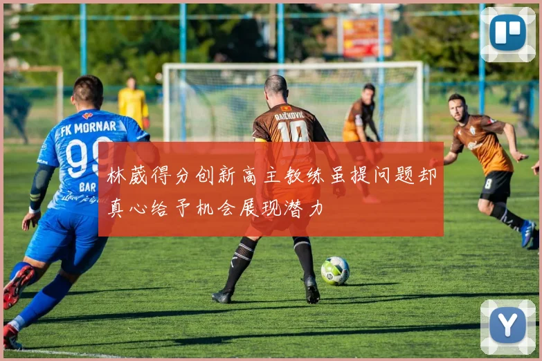 林葳得分创新高主教练虽提问题却真心给予机会展现潜力