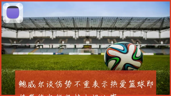 鲍威尔谈伤势不重表示热爱篮球即使带伤也能坚持上场比赛