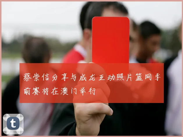 蔡崇信分享与成龙互动照片篮网季前赛将在澳门举行