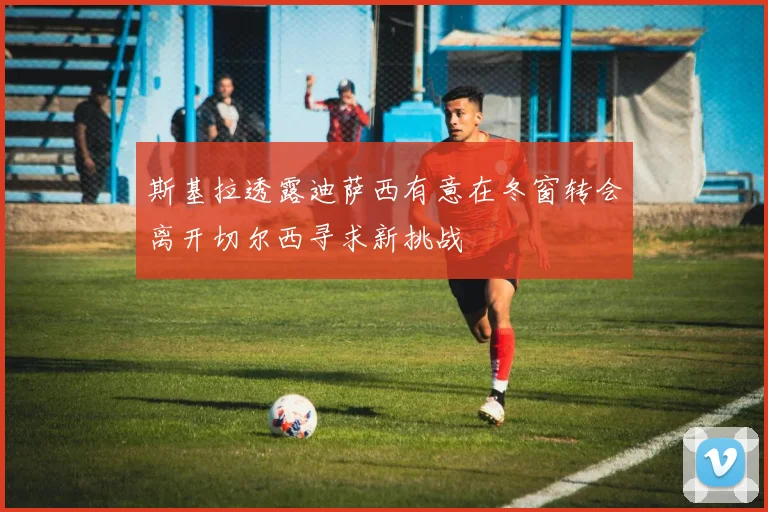 斯基拉透露迪萨西有意在冬窗转会离开切尔西寻求新挑战