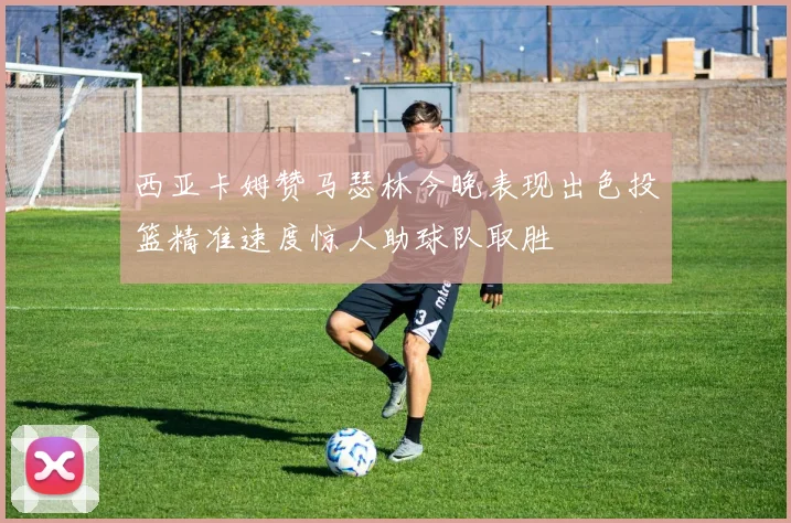 西亚卡姆赞马瑟林今晚表现出色投篮精准速度惊人助球队取胜