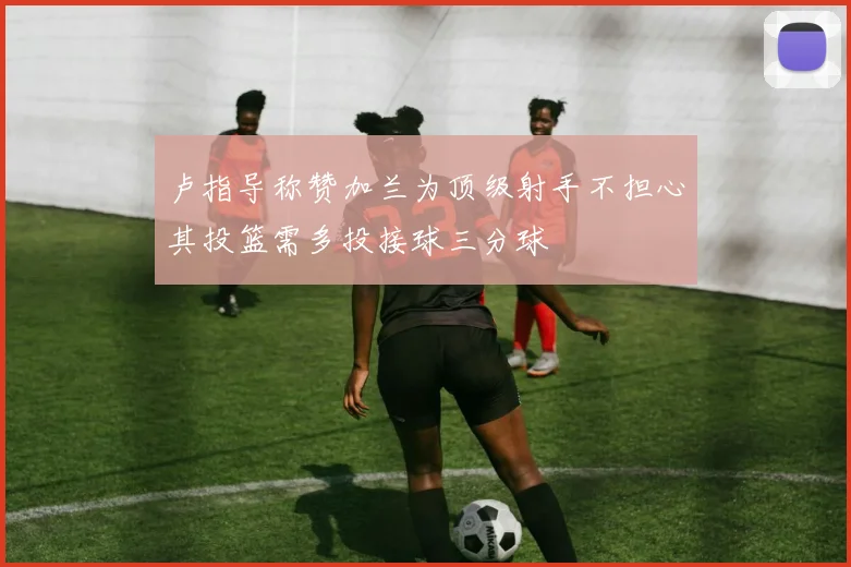 卢指导称赞加兰为顶级射手不担心其投篮需多投接球三分球