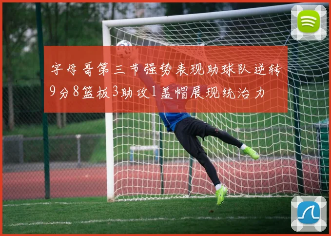 字母哥第三节强势表现助球队逆转9分8篮板3助攻1盖帽展现统治力