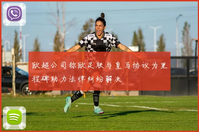 欧超公司称欧足联与皇马协议为里程碑助力法律纠纷解决
