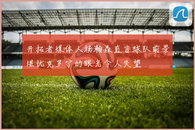 开拓者媒体人杨瀚森直言球队前景堪忧克罗宁的眼光令人失望