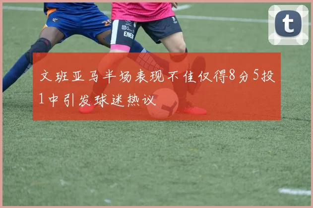 文班亚马半场表现不佳仅得8分5投1中引发球迷热议
